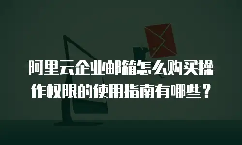 阿里云企业邮箱怎么购买操作权限的使用指南有哪些？