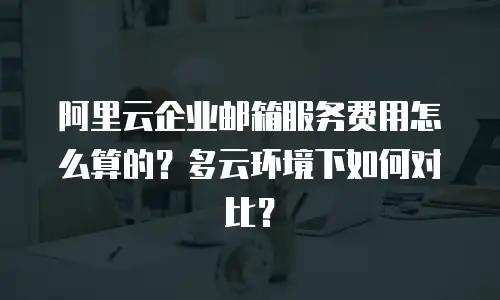 阿里云企业邮箱服务费用怎么算的？多云环境下如何对比？