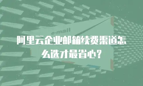 阿里云企业邮箱续费渠道怎么选才最省心？