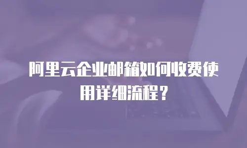 阿里云企业邮箱如何收费使用详细流程？