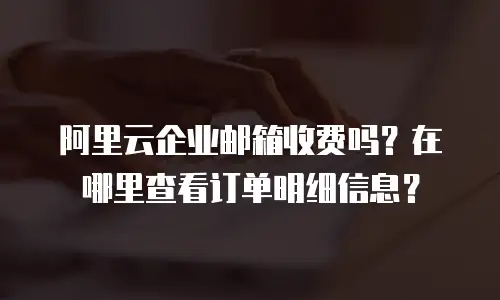 阿里云企业邮箱收费吗？在哪里查看订单明细信息？