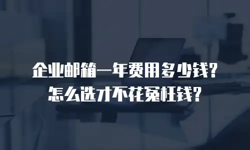 企业邮箱一年费用多少钱？怎么选才不花冤枉钱？