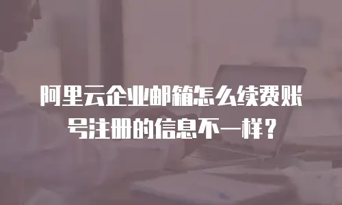 阿里云企业邮箱怎么续费账号注册的信息不一样？