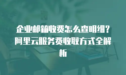 企业邮箱收费怎么查明细?阿里云服务费收取方式全解析