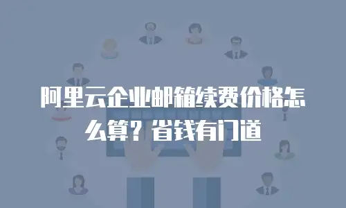 阿里云企业邮箱续费价格怎么算？省钱有门道
