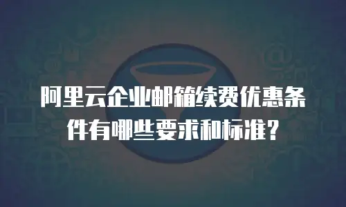 阿里云企业邮箱续费优惠条件有哪些要求和标准?