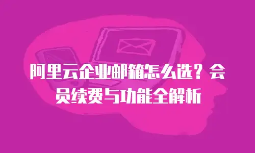 阿里云企业邮箱怎么选?会员续费与功能全解析