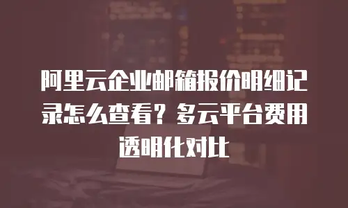 阿里云企业邮箱报价明细记录怎么查看?多云平台费用透明化对比