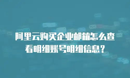 阿里云购买企业邮箱怎么查看明细账号明细信息？