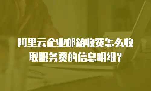 阿里云企业邮箱收费怎么收取服务费的信息明细?