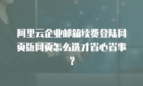 阿里云企业邮箱续费登陆网页版网页怎么选才省心省事？