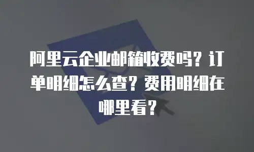 阿里云企业邮箱收费吗？订单明细怎么查？费用明细在哪里看？