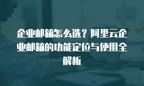企业邮箱怎么选？阿里云企业邮箱的功能定位与使用全解析