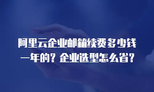 阿里云企业邮箱续费多少钱一年的？企业选型怎么省？