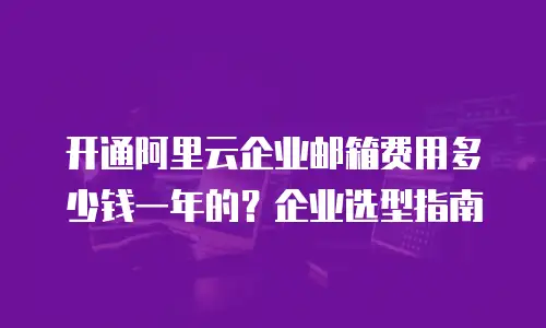 开通阿里云企业邮箱费用多少钱一年的?企业选型指南