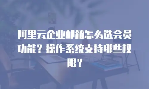 阿里云企业邮箱怎么选会员功能?操作系统支持哪些权限?