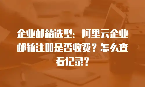 企业邮箱选型：阿里云企业邮箱注册是否收费？怎么查看记录？
