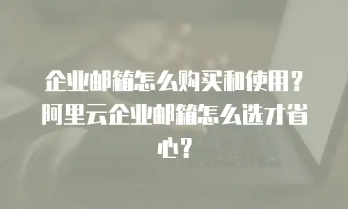 企业邮箱怎么购买和使用？阿里云企业邮箱怎么选才省心？