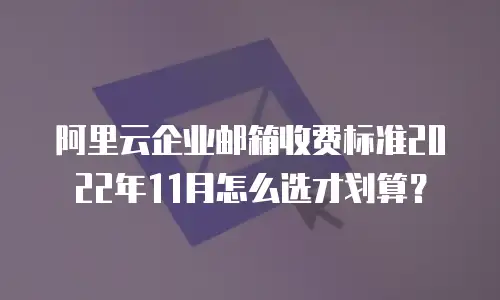 阿里云企业邮箱收费标准2022年11月怎么选才划算？