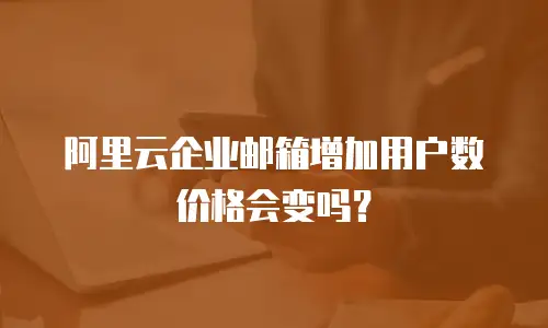 阿里云企业邮箱增加用户数价格会变吗？