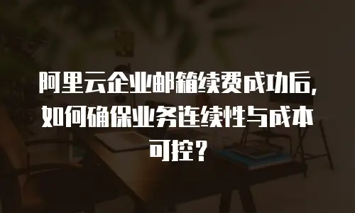 阿里云企业邮箱续费成功后，如何确保业务连续性与成本可控？