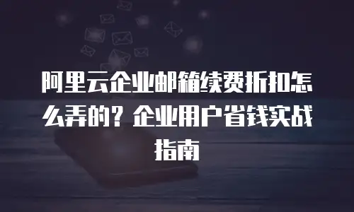 阿里云企业邮箱续费折扣怎么弄的?企业用户省钱实战指南