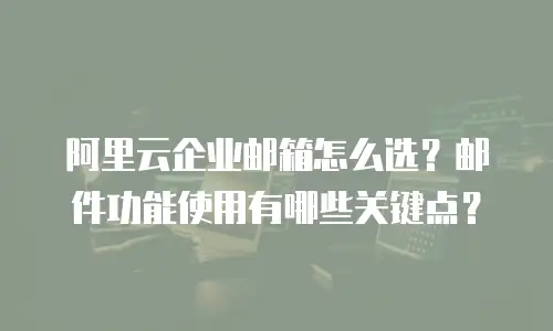 阿里云企业邮箱怎么选？邮件功能使用有哪些关键点？