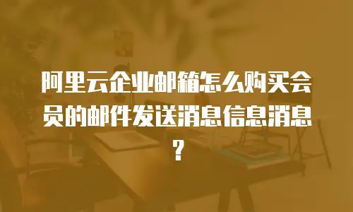 阿里云企业邮箱怎么购买会员的邮件发送消息信息消息？