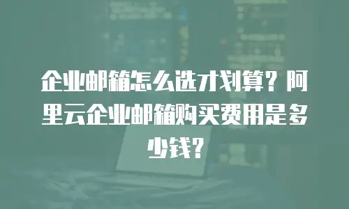企业邮箱怎么选才划算？阿里云企业邮箱购买费用是多少钱？