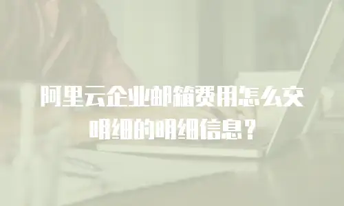阿里云企业邮箱费用怎么交明细的明细信息？