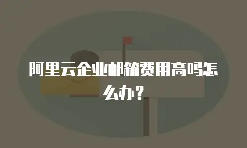 阿里云企业邮箱费用高吗怎么办?