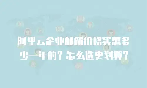 阿里云企业邮箱价格实惠多少一年的？怎么选更划算？