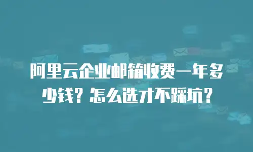 阿里云企业邮箱收费一年多少钱？怎么选才不踩坑？