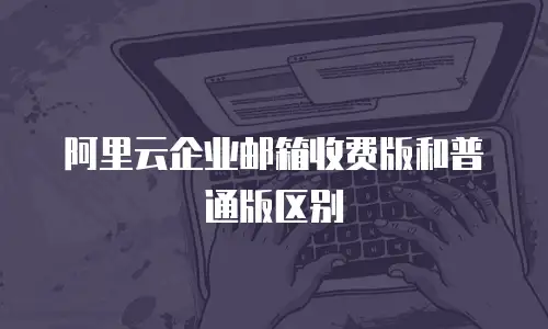 阿里云企业邮箱收费版和普通版区别