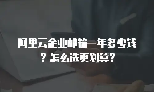 阿里云企业邮箱一年多少钱？怎么选更划算？