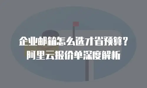 企业邮箱怎么选才省预算？阿里云报价单深度解析