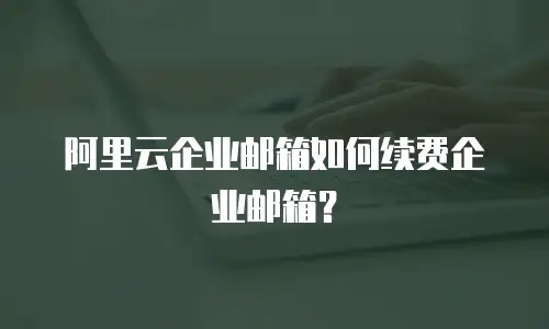 阿里云企业邮箱如何续费企业邮箱？