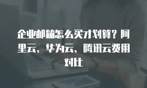 企业邮箱怎么买才划算?阿里云、华为云、腾讯云费用对比