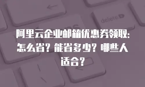 阿里云企业邮箱优惠券领取：怎么省？能省多少？哪些人适合？