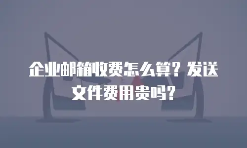 企业邮箱收费怎么算？发送文件费用贵吗？
