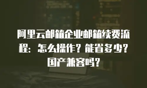 阿里云邮箱企业邮箱续费流程:怎么操作?能省多少?国产兼容吗?