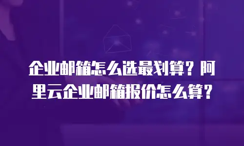 企业邮箱怎么选最划算？阿里云企业邮箱报价怎么算？