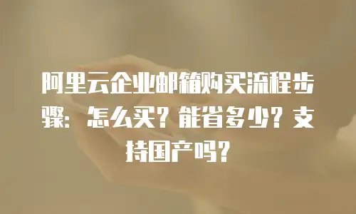 阿里云企业邮箱购买流程步骤:怎么买?能省多少?支持国产吗?