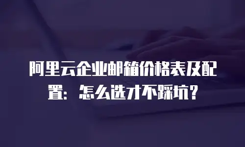 阿里云企业邮箱价格表及配置：怎么选才不踩坑？