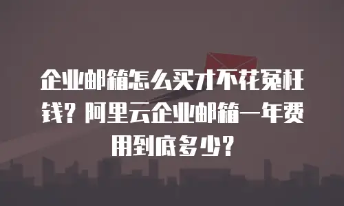企业邮箱怎么买才不花冤枉钱？阿里云企业邮箱一年费用到底多少？