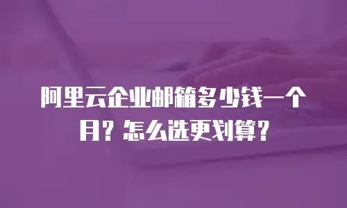 阿里云企业邮箱多少钱一个月？怎么选更划算？