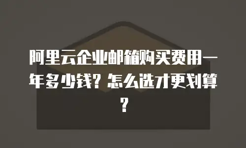 阿里云企业邮箱购买费用一年多少钱？怎么选才更划算？