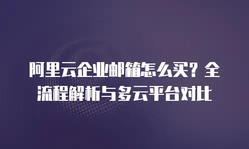 阿里云企业邮箱怎么买？全流程解析与多云平台对比