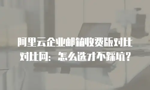 阿里云企业邮箱收费版对比对比网：怎么选才不踩坑？