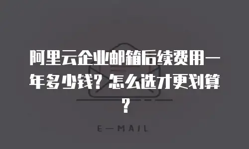 阿里云企业邮箱后续费用一年多少钱？怎么选才更划算？